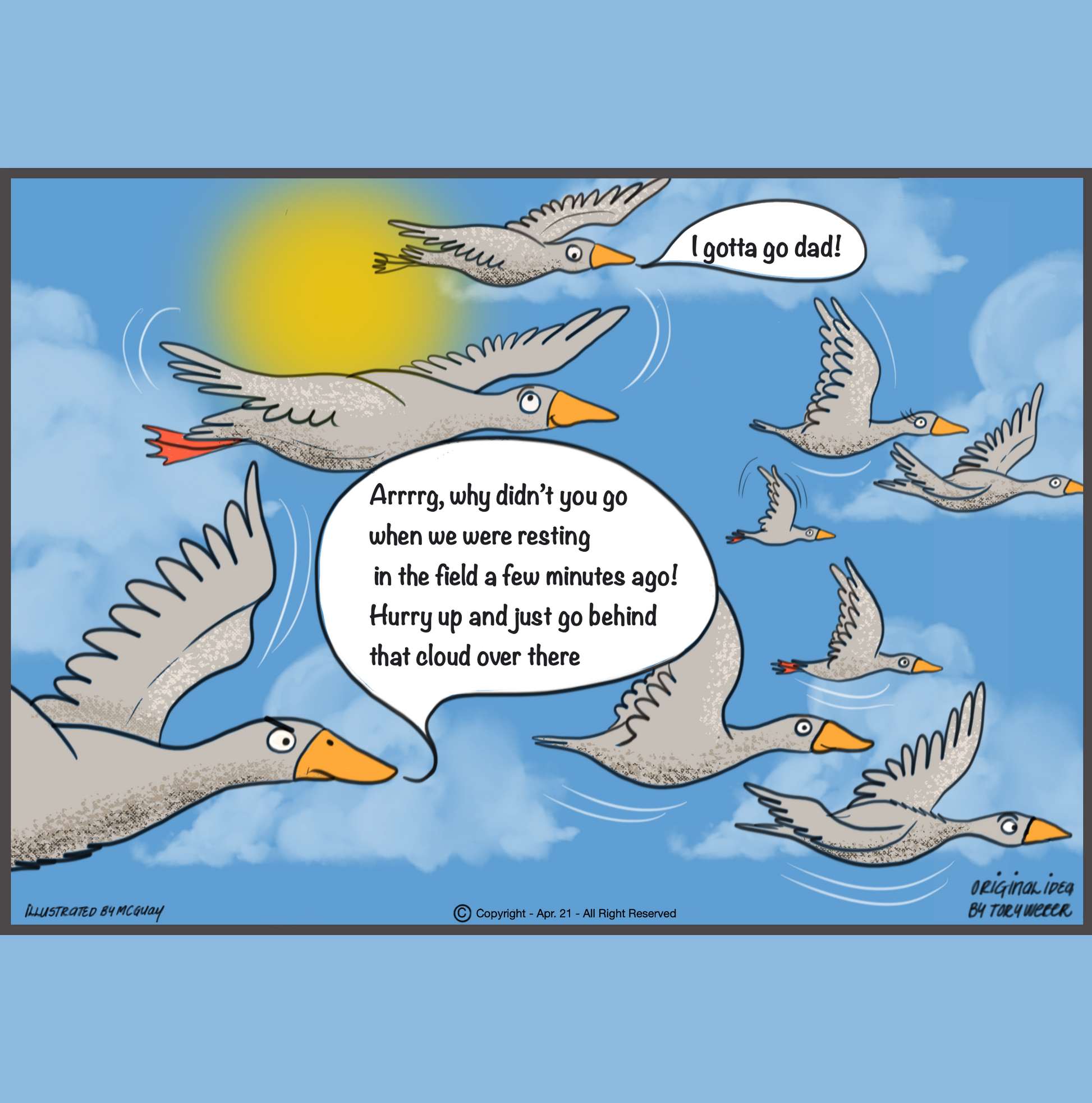 Soaring above the cloud dotted sky at 10,000 feet is a flock of geese. A younger goose looks over his sholder and says "I gotta go dad". The father goose looking bothered says, 'arrrg, why diddn't you go while we were resting in the field a few minutes ago? Hurry up and just go behind one of those clouds over there".
