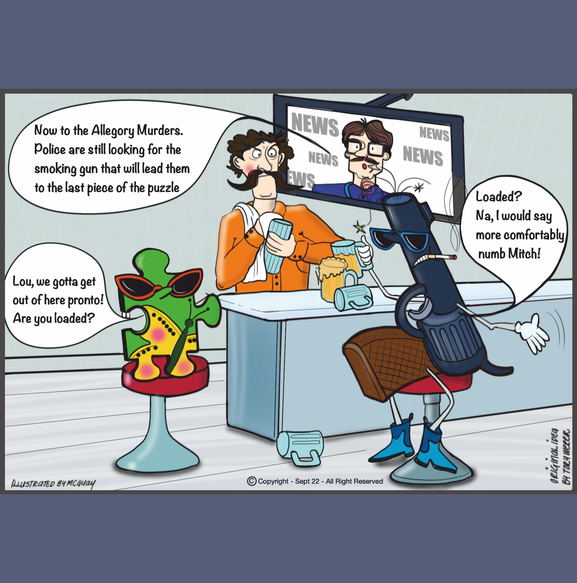 In a seedy watering hole in the wrong side of town a bartender with an lagre handlebar moustache washes a beer mug while the news blares on a TV behind the bar. The news announcer says "Now to the Allegory Murders. Police are still looking for the smoking gun that will lead them to the last piece of the puzzle". Sitting at the right hand side of the bar is a revolver wearing dark glasses a cigarette hanging from his lips. In the other hand is a half empty glass of beer, mugs beside him on the bar. Smoke
