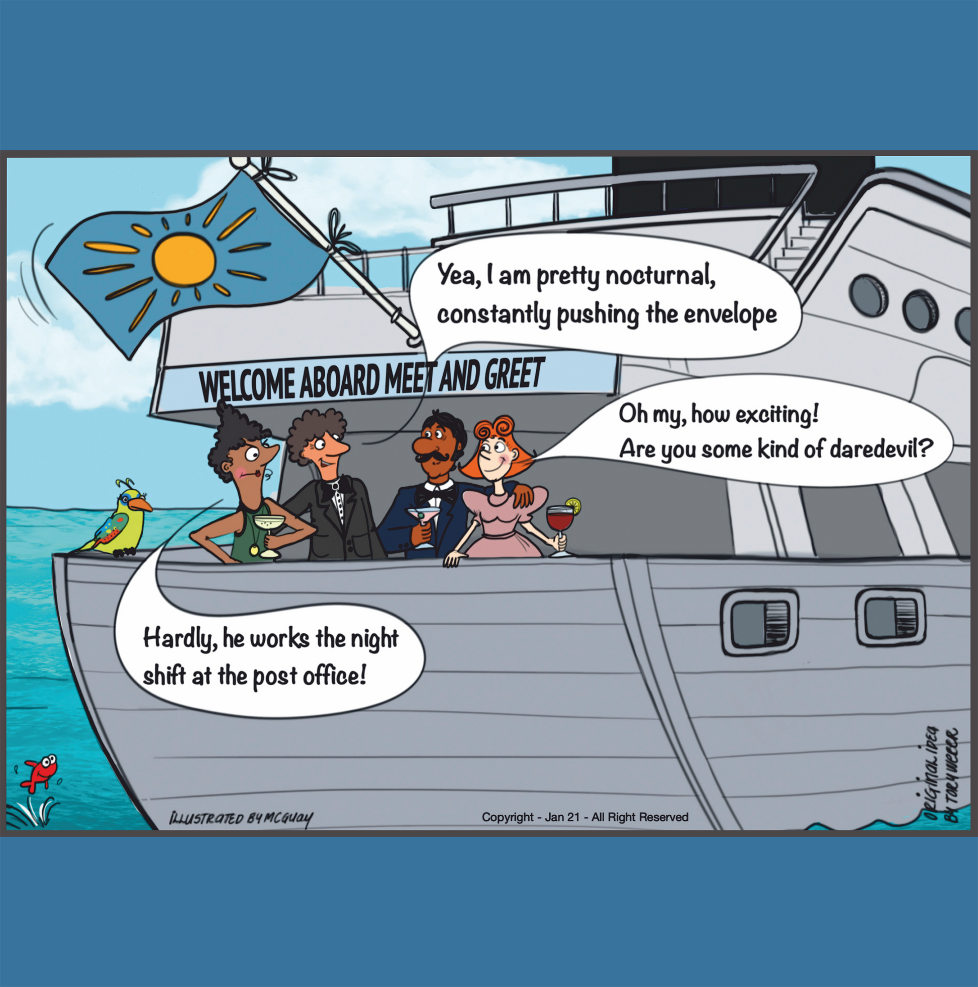 Two couples enjoy a cocktail at the stern on the upper deck of a large cruise ship under a banner that says "Welcome Aboard Meet and Greet". One of the gentleman in conversation with the other couple says "Yea, I'm pretty nocturnal, always pushing the envelope". The lady with other couple clearly impressed says "Oh my, how exciting! Are you some kind of daredevil?" The wife of the gentleman that made the original comment says with a bit of a frown "Hardly, he works the night shift at the post office!" 
