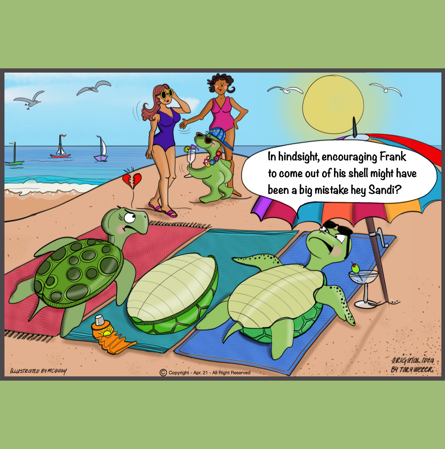 A beautiful day at the beach with nice blue skies there are three turtles laying down on beach towels, two female turtles on the outside and a male turtle in the middle. Sail boats and seagulls adorn the background. The lady turtle on the right is laying on her back and enjoying a coctail donning some fashionable sunglasses under a large beach umbrella. Upon further investigation the male turtle shell lying on its back is empty and the naked turtle is down the beach holding a Pina Colada, wearing a lei