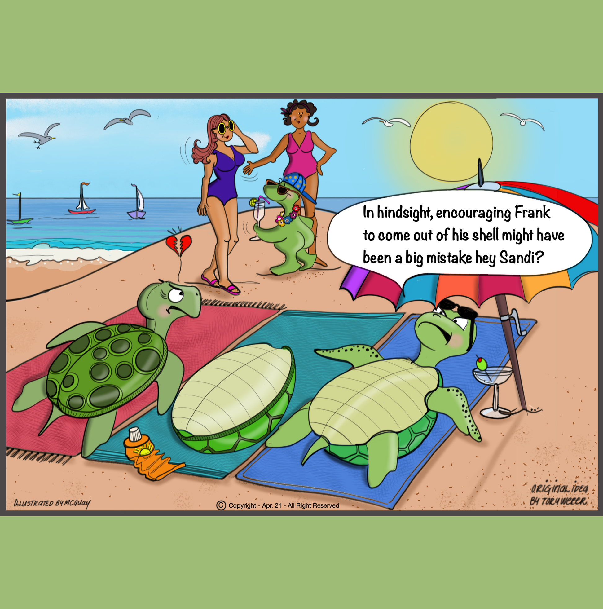 A beautiful day at the beach with nice blue skies there are three turtles laying down on beach towels, two female turtles on the outside and a male turtle in the middle. Sail boats and seagulls adorn the background. The lady turtle on the right is laying on her back and enjoying a coctail donning some fashionable sunglasses under a large beach umbrella. Upon further investigation the male turtle shell lying on its back is empty and the naked turtle is down the beach holding a Pina Colada, wearing a lei
